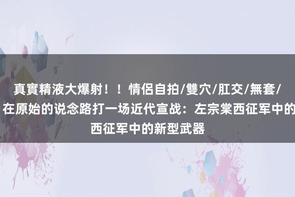 真實精液大爆射！！情侶自拍/雙穴/肛交/無套/大量噴精 在原始的说念路打一场近代宣战：左宗棠西征军中的新型武器