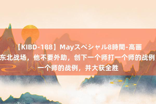 【KIBD-188】Mayスペシャル8時間-高画質-特別編 在东北战场，他不要外助，创下一个师打一个师的战例，并大获全胜