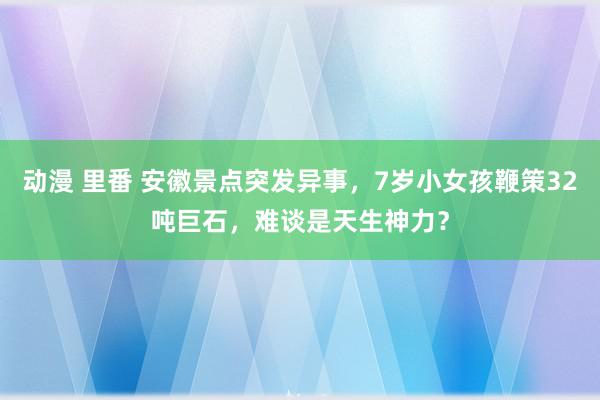 动漫 里番 安徽景点突发异事，7岁小女孩鞭策32吨巨石，难谈是天生神力？