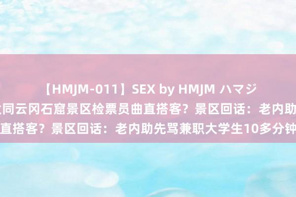 【HMJM-011】SEX by HMJM ハマジムベスト09 6時間 山西大同云冈石窟景区检票员曲直搭客？景区回话：老内助先骂兼职大学生10多分钟