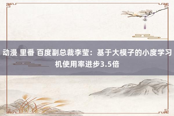 动漫 里番 百度副总裁李莹：基于大模子的小度学习机使用率进步3.5倍