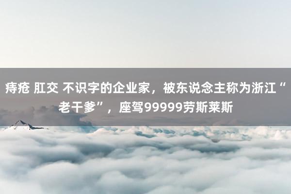 痔疮 肛交 不识字的企业家，被东说念主称为浙江“老干爹”，座驾99999劳斯莱斯