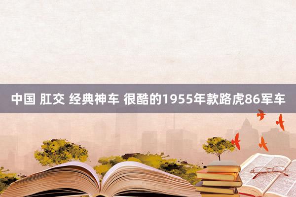 中国 肛交 经典神车 很酷的1955年款路虎86军车