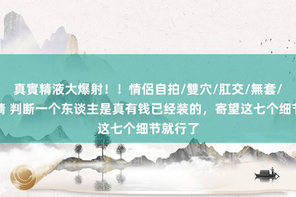 真實精液大爆射！！情侶自拍/雙穴/肛交/無套/大量噴精 判断一个东谈主是真有钱已经装的，寄望这七个细节就行了