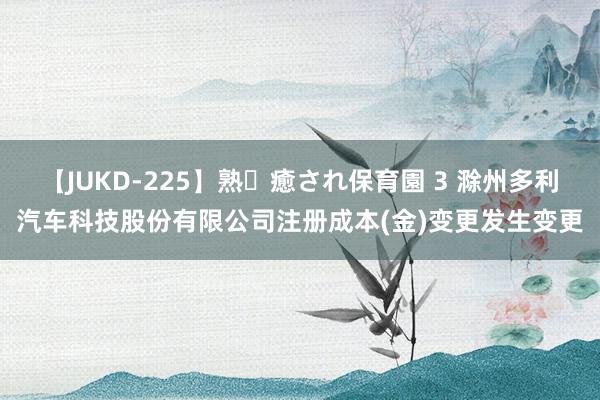 【JUKD-225】熟・癒され保育園 3 滁州多利汽车科技股份有限公司注册成本(金)变更发生变更