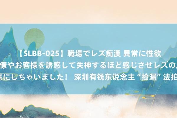 【SLBB-025】職場でレズ痴漢 異常に性欲の強い私（真性レズ）同僚やお客様を誘惑して失神するほど感じさせレズの虜にしちゃいました！ 深圳有钱东说念主“捡漏”法拍房，何以劝退平淡购房者？