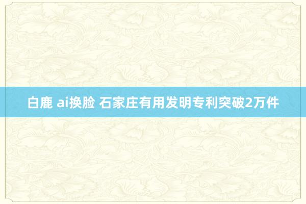 白鹿 ai换脸 石家庄有用发明专利突破2万件