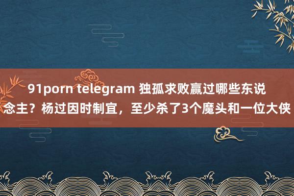 91porn telegram 独孤求败赢过哪些东说念主？杨过因时制宜，至少杀了3个魔头和一位大侠