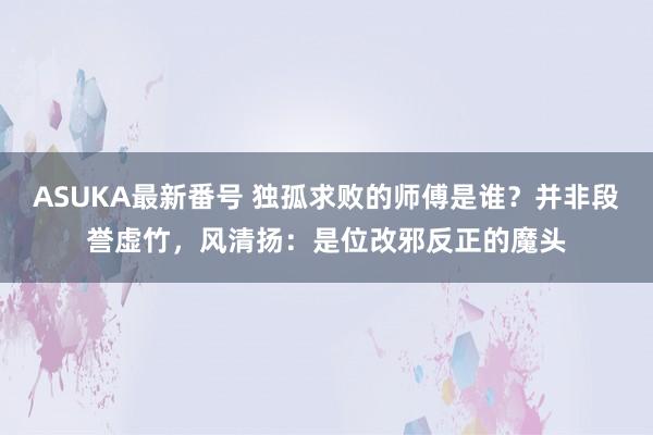 ASUKA最新番号 独孤求败的师傅是谁？并非段誉虚竹，风清扬：是位改邪反正的魔头