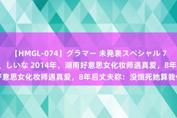 【HMGL-074】グラマー 未発表スペシャル 7 ゆず、MARIA、アメリ、しいな 2014年，湖南好意思女化妆师遇真爱，8年后丈夫称：没饿死她算我仁慈