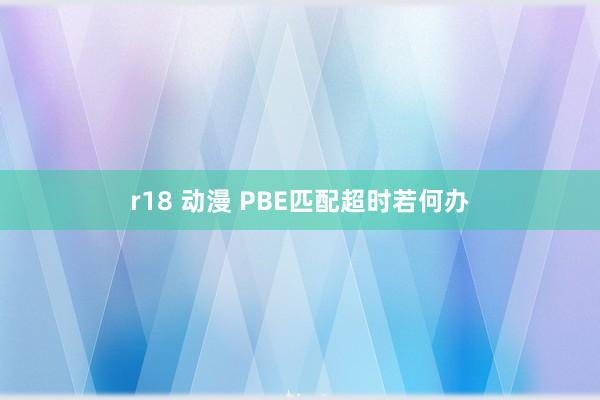 r18 动漫 PBE匹配超时若何办