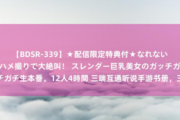 【BDSR-339】★配信限定特典付★なれない感じの新人ちゃんが初ハメ撮りで大絶叫！ スレンダー巨乳美女のガッチガチ生本番。12人4時間 三端互通听说手游书册，三端互通听说手游保举