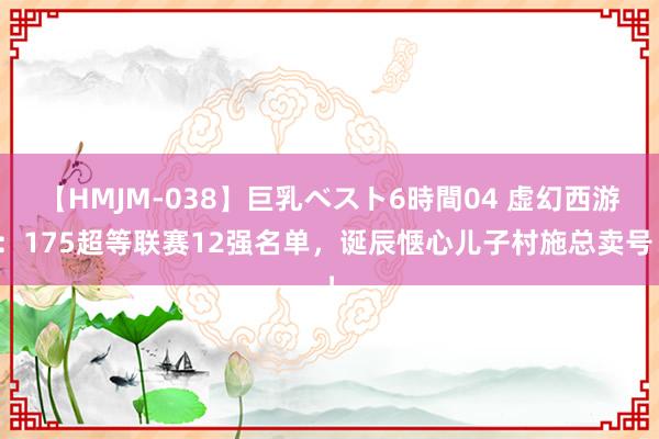 【HMJM-038】巨乳ベスト6時間04 虚幻西游：175超等联赛12强名单，诞辰惬心儿子村施总卖号！