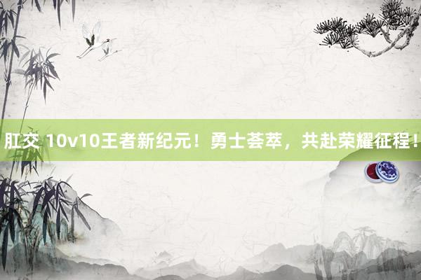 肛交 10v10王者新纪元！勇士荟萃，共赴荣耀征程！