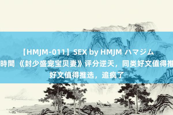 【HMJM-011】SEX by HMJM ハマジムベスト09 6時間 《封少盛宠宝贝妻》评分逆天，同类好文值得推选，追疯了