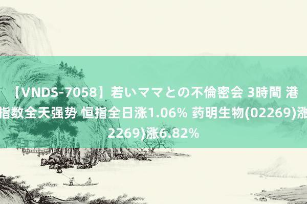 【VNDS-7058】若いママとの不倫密会 3時間 港股三大指数全天强势 恒指全日涨1.06% 药明生物(02269)涨6.82%