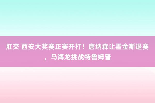 肛交 西安大奖赛正赛开打！唐纳森让霍金斯退赛，马海龙挑战特鲁姆普