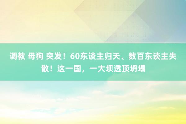 调教 母狗 突发！60东谈主归天、数百东谈主失散！这一国，一大坝透顶坍塌