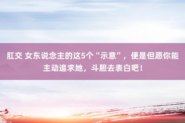 肛交 女东说念主的这5个“示意”，便是但愿你能主动追求她，斗胆去表白吧！