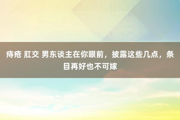 痔疮 肛交 男东谈主在你眼前，披露这些几点，条目再好也不可嫁